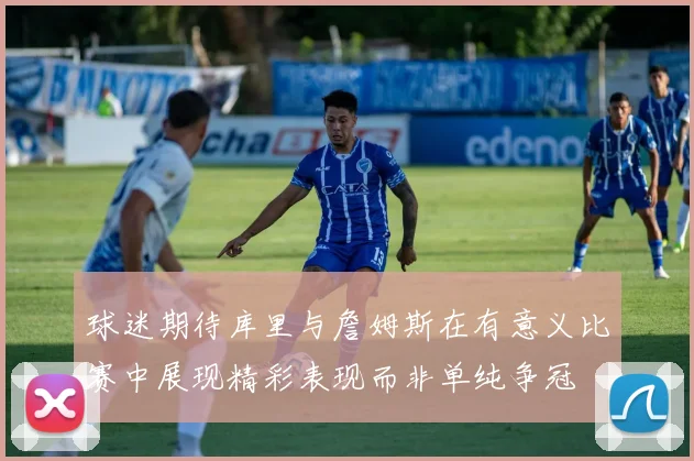 球迷期待库里与詹姆斯在有意义比赛中展现精彩表现而非单纯争冠