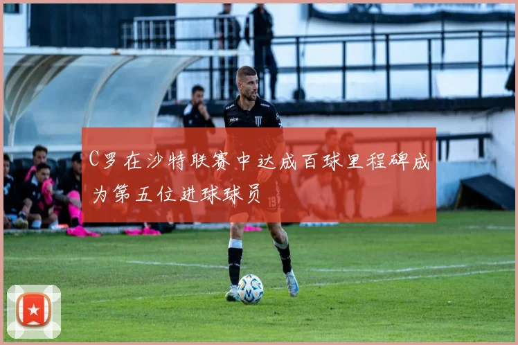 C罗在沙特联赛中达成百球里程碑成为第五位进球球员