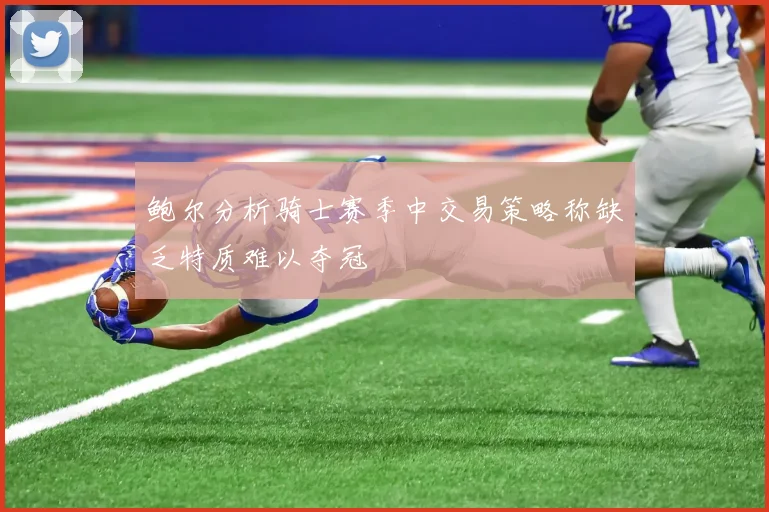 鲍尔分析骑士赛季中交易策略称缺乏特质难以夺冠