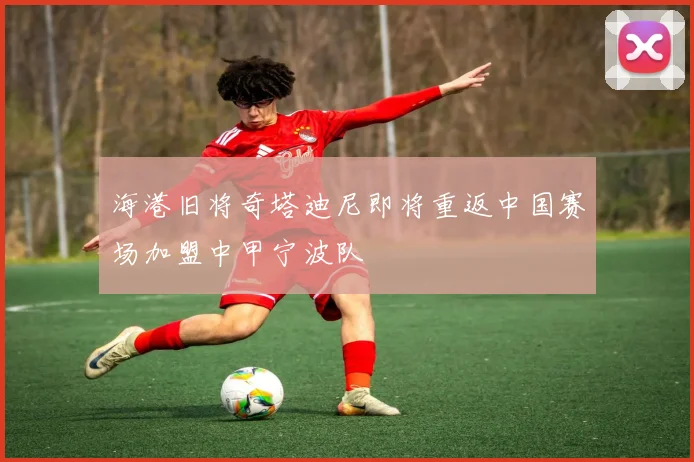 海港旧将奇塔迪尼即将重返中国赛场加盟中甲宁波队