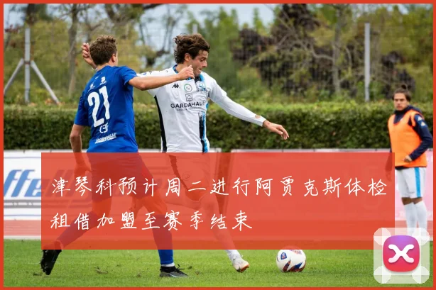 津琴科预计周二进行阿贾克斯体检租借加盟至赛季结束