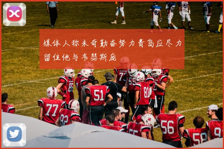 媒体人称米奇勤奋努力青岛应尽力留住他与韦瑟斯庞