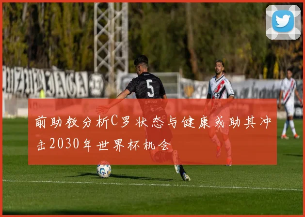 前助教分析C罗状态与健康或助其冲击2030年世界杯机会